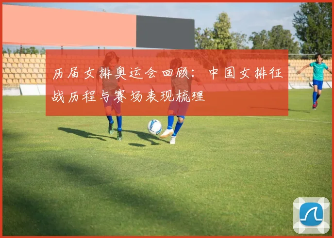 历届女排奥运会回顾:中国女排征战历程与赛场表现梳理