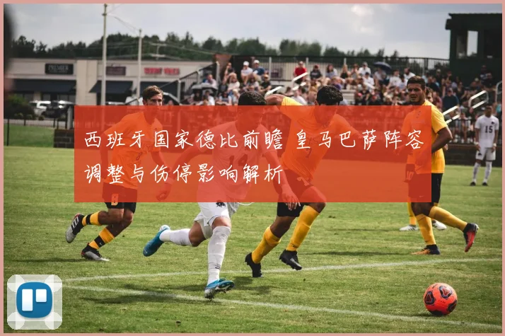 西班牙国家德比前瞻 皇马巴萨阵容调整与伤停影响解析