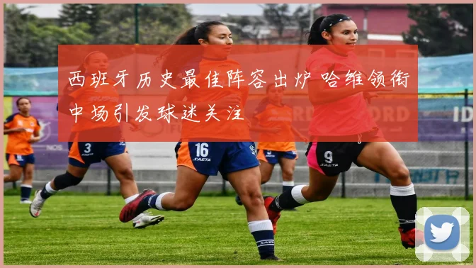 西班牙历史最佳阵容出炉 哈维领衔中场引发球迷关注