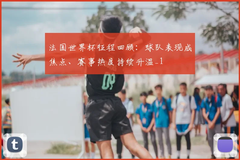 法国世界杯征程回顾：球队表现成焦点、赛事热度持续升温_1
