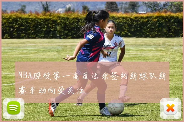 NBA现役第一高度法尔签约新球队新赛季动向受关注