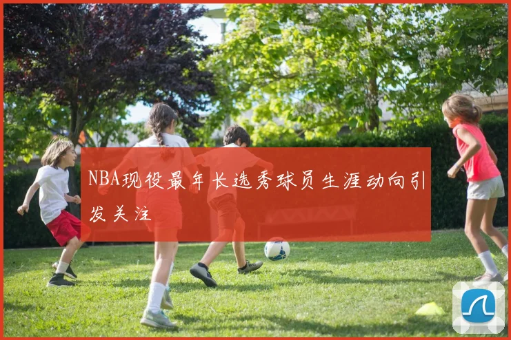 NBA现役最年长选秀球员生涯动向引发关注