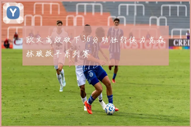 欧文高效砍下36分助独行侠力克森林狼扳平系列赛
