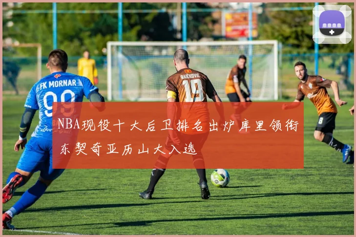 NBA现役十大后卫排名出炉库里领衔东契奇亚历山大入选
