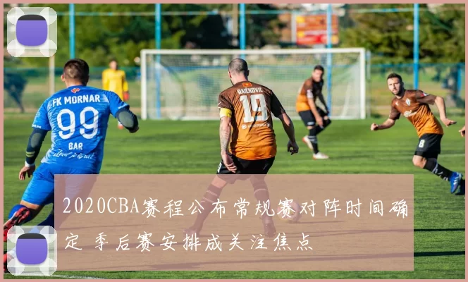 2020CBA赛程公布常规赛对阵时间确定 季后赛安排成关注焦点