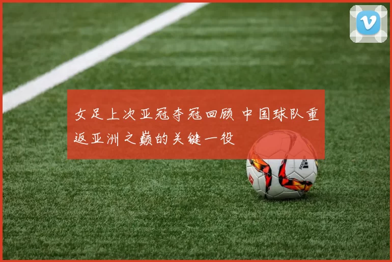 女足上次亚冠夺冠回顾 中国球队重返亚洲之巅的关键一役