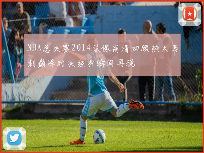 NBA总决赛2014录像高清回顾热火马刺巅峰对决经典瞬间再现