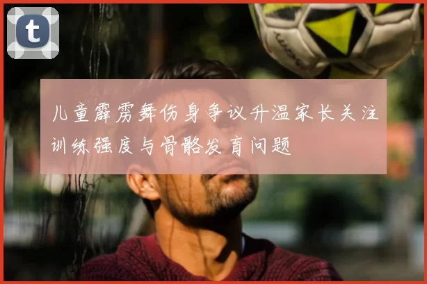 儿童霹雳舞伤身争议升温家长关注训练强度与骨骼发育问题