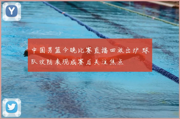 中国男篮今晚比赛直播回放出炉 球队攻防表现成赛后关注焦点