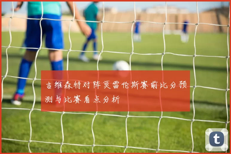 吉维森特对阵莫雷伦斯赛前比分预测与比赛看点分析