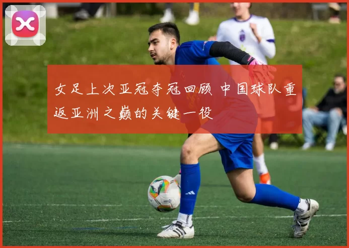 女足上次亚冠夺冠回顾 中国球队重返亚洲之巅的关键一役