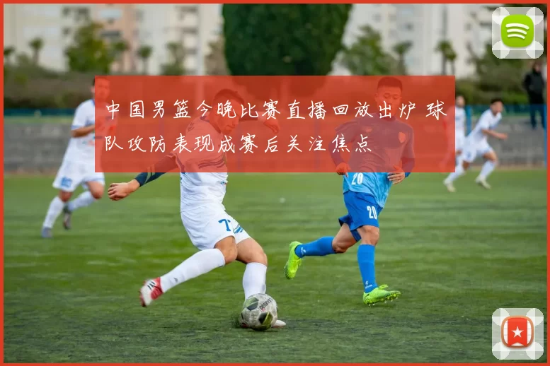 中国男篮今晚比赛直播回放出炉 球队攻防表现成赛后关注焦点