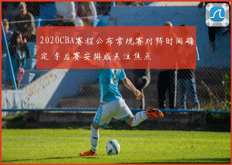 2020CBA赛程公布常规赛对阵时间确定 季后赛安排成关注焦点