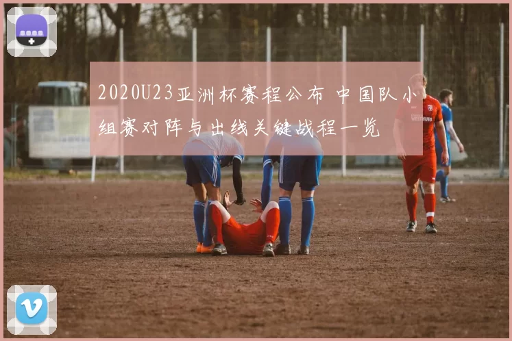 2020U23亚洲杯赛程公布 中国队小组赛对阵与出线关键战程一览