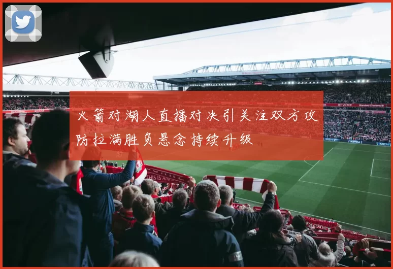火箭对湖人直播对决引关注双方攻防拉满胜负悬念持续升级