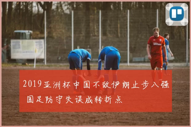 2019亚洲杯中国不敌伊朗止步八强 国足防守失误成转折点