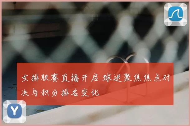 女排联赛直播开启 球迷聚焦焦点对决与积分排名变化