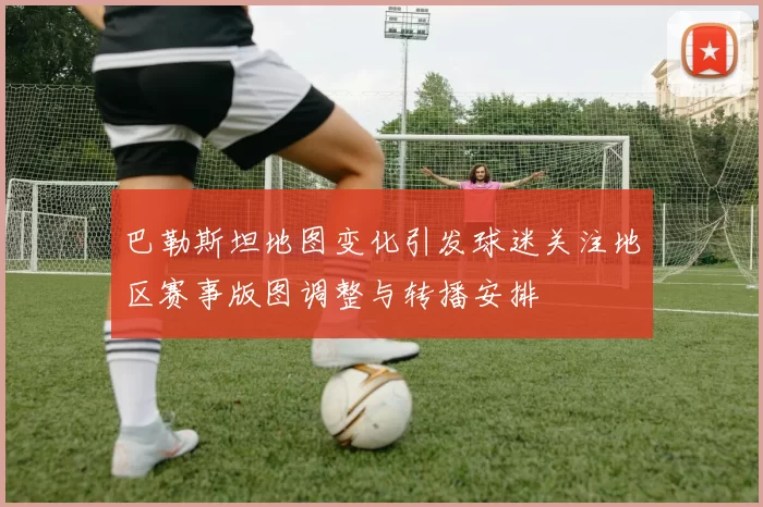巴勒斯坦地图变化引发球迷关注地区赛事版图调整与转播安排