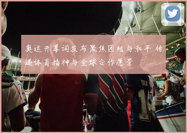 奥运开幕词发布聚焦团结与和平 传递体育精神与全球合作愿景