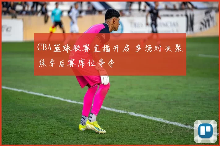 CBA篮球联赛直播开启 多场对决聚焦季后赛席位争夺