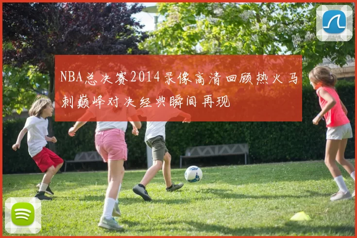 NBA总决赛2014录像高清回顾热火马刺巅峰对决经典瞬间再现