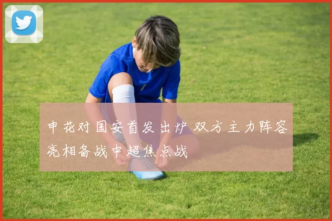 申花对国安首发出炉 双方主力阵容亮相备战中超焦点战